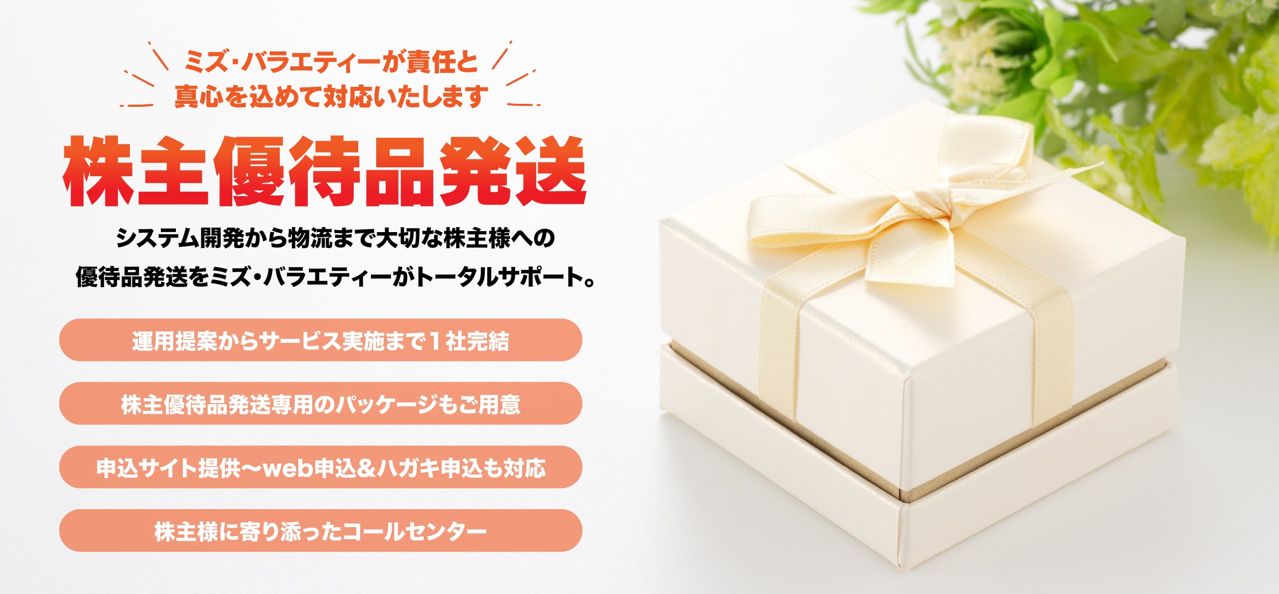 株主優待品発送サービスのご委託ならミズ・バラエティーにお任せください。コールセンター業務から製品回収、代品発送、顧客情報管理、ステータス管理理等、リコール対応に必要なサービスをトータルで提供致します。