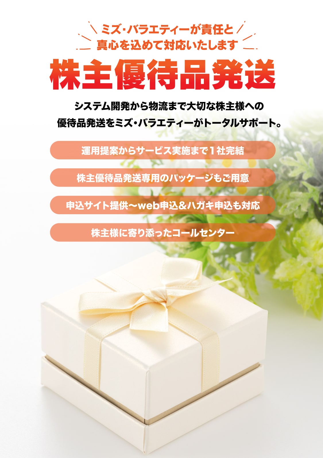 株主優待品発送サービスのご委託ならミズ・バラエティーにお任せください。コールセンター業務から製品回収、代品発送、顧客情報管理、ステータス管理理等、リコール対応に必要なサービスをトータルで提供致します。